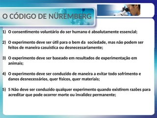 O CÓDIGO DE NÜREMBERG
1) O consentimento voluntário do ser humano é absolutamente essencial;
2) O experimento deve ser útil para o bem da sociedade, mas não podem ser
feitos de maneira casuística ou desnecessariamente;
3) O experimento deve ser baseado em resultados de experimentação em
animais;
4) O experimento deve ser conduzido de maneira a evitar todo sofrimento e
danos desnecessários, quer físicos, quer materiais;
5) 5 Não deve ser conduzido qualquer experimento quando existirem razões para
acreditar que pode ocorrer morte ou invalidez permanente;
 