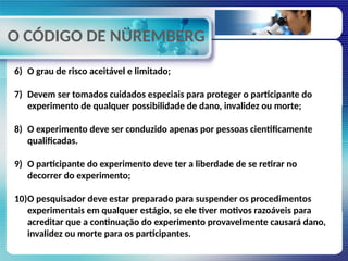 O CÓDIGO DE NÜREMBERG
6) O grau de risco aceitável e limitado;
7) Devem ser tomados cuidados especiais para proteger o participante do
experimento de qualquer possibilidade de dano, invalidez ou morte;
8) O experimento deve ser conduzido apenas por pessoas cientificamente
qualificadas.
9) O participante do experimento deve ter a liberdade de se retirar no
decorrer do experimento;
10)O pesquisador deve estar preparado para suspender os procedimentos
experimentais em qualquer estágio, se ele tiver motivos razoáveis para
acreditar que a continuação do experimento provavelmente causará dano,
invalidez ou morte para os participantes.
 