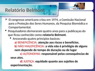 Relatório Belmont
 O congresso americano criou em 1974, a Comissão Nacional
para a Proteção dos Seres Humanos, da Pesquisa Biomédica e
Comportamental.
 Pesquisadores demoraram quatro anos para a publicaçao do
que ficou conhecido como relatorio Belmont.
 Ancorando quatro principios basicos:
a) BENEFICÊNCIA: atenção aos riscos e benefícios.
b) NÃO MALEFICÊNCIA: a vida não é privilégio de alguns
nem depende de tempo de duração ou de lugar
c) AUTONOMIA: responsável pelas consequências de
seus atos.
d) JUSTIÇA: equidade quanto aos sujeitos de
experimentação.
 