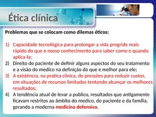 Ética clínica
Problemas que se colocam como dilemas éticos:
1) Capacidade tecnológica para prolongar a vida progride mais
rápido do que o nosso conhecimento para saber como e quando
aplica-la;
2) Direito do paciente de definir alguns aspectos do seu tratamento
e a visão do medico na definição do que e melhor para ele;
3) A existência, na pratica clinica, de pressões para reduzir custos,
em situações de recursos limitados tentando alcançar os melhores
resultados;
4) A tendência atual de levar a publico, resultados que antigamente
ficavam restritos ao âmbito do medico, do paciente e da família,
gerando a moderna medicina defensiva.
 