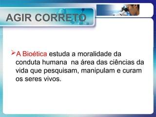AGIR CORRETO
A Bioética estuda a moralidade da
conduta humana na área das ciências da
vida que pesquisam, manipulam e curam
os seres vivos.
 