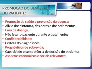 PROMOÇAO DO BEM-ESTAR
DO PACIENTE:
• Promoção da saúde e prevenção da doença;
• Alivio dos sintomas, das dores e dos sofrimentos;
• Cura da doença;
• Não lesar o paciente durante o tratamento;
• Confidencialidade;
• Certeza do diagnósticos
• Prognósticos de sobrevida;
• Capacidade e competência de decisão do paciente;
• Aspectos econômicos e sociais relevantes;
 
