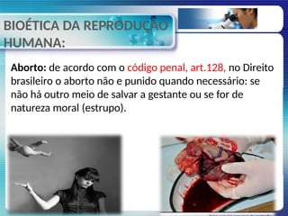 BIOÉTICA DA REPRODUÇÃO
HUMANA:
Aborto: de acordo com o código penal, art.128, no Direito
brasileiro o aborto não e punido quando necessário: se
não há outro meio de salvar a gestante ou se for de
natureza moral (estrupo).
 