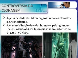 CONTROVÉRSIA DA
CLONAGEM:
 A possibilidade de utilizar órgãos humanos clonados
em transplantes .
 A comercialização de vidas humanas pelas grandes
industrias biomédicas favorecidas sobre patentes de
organismos vivos.
 