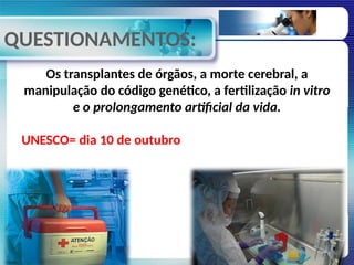 QUESTIONAMENTOS:
Os transplantes de órgãos, a morte cerebral, a
manipulação do código genético, a fertilização in vitro
e o prolongamento artificial da vida.
UNESCO= dia 10 de outubro
 