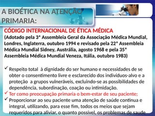 A BIOÉTICA NA ATENÇÃO
PRIMARIA:
CÓDIGO INTERNACIONAL DE ÉTICA MÉDICA
(Adotado pela 3ª Assembleia Geral da Associação Médica Mundial,
Londres, Inglaterra, outubro 1994 e revisado pela 22ª Assembleia
Médica Mundial Sidney, Austrália, agosto 1968 e pela 35ª
Assembleia Médica Mundial Veneza, Itália, outubro 1983)
Respeito total à dignidade do ser humano e necessidades de se
obter o consentimento livre e esclarecido dos indivíduos-alvo e a
proteção a grupos vulneráveis, excluindo-se as possibilidades de
dependência, subordinação, coação ou intimidação.
Ter como preocupação primaria o bem-estar de seu paciente;
Proporcionar ao seu paciente uma atenção de saúde continua e
integral, utilizando, para esse fim, todos os meios que sejam
requeridos para aliviar, o quanto possível, os problemas de saude
 
