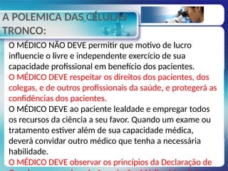 A POLEMICA DAS CÉLULAS
TRONCO:
O MÉDICO NÃO DEVE permitir que motivo de lucro
influencie o livre e independente exercício de sua
capacidade profissional em benefício dos pacientes.
O MÉDICO DEVE respeitar os direitos dos pacientes, dos
colegas, e de outros profissionais da saúde, e protegerá as
confidências dos pacientes.
O MÉDICO DEVE ao paciente lealdade e empregar todos
os recursos da ciência a seu favor. Quando um exame ou
tratamento estiver além de sua capacidade médica,
deverá convidar outro médico que tenha a necessária
habilidade.
O MÉDICO DEVE observar os princípios da Declaração de
 