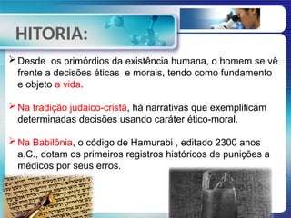 HITORIA:
Desde os primórdios da existência humana, o homem se vê
frente a decisões éticas e morais, tendo como fundamento
e objeto a vida.
Na tradição judaico-cristã, há narrativas que exemplificam
determinadas decisões usando caráter ético-moral.
Na Babilônia, o código de Hamurabi , editado 2300 anos
a.C., dotam os primeiros registros históricos de punições a
médicos por seus erros.
 
