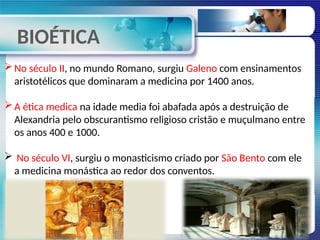 BIOÉTICA
No século II, no mundo Romano, surgiu Galeno com ensinamentos
aristotélicos que dominaram a medicina por 1400 anos.
A ética medica na idade media foi abafada após a destruição de
Alexandria pelo obscurantismo religioso cristão e muçulmano entre
os anos 400 e 1000.
 No século VI, surgiu o monasticismo criado por São Bento com ele
a medicina monástica ao redor dos conventos.
 