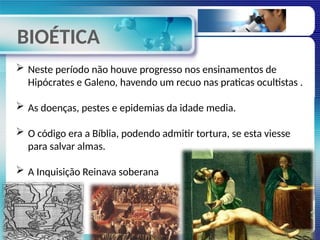 BIOÉTICA
 Neste período não houve progresso nos ensinamentos de
Hipócrates e Galeno, havendo um recuo nas praticas ocultistas .
 As doenças, pestes e epidemias da idade media.
 O código era a Bíblia, podendo admitir tortura, se esta viesse
para salvar almas.
 A Inquisição Reinava soberana
 