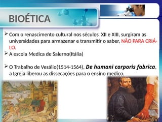 BIOÉTICA
Com o renascimento cultural nos séculos XII e XIII, surgiram as
universidades para armazenar e transmitir o saber, NÃO PARA CRIÁ-
LO.
A escola Medica de Salerno(Itália)
O Trabalho de Vesálio(1514-1564), De humani corporis fabrica,
a Igreja liberou as dissecações para o ensino medico.
 