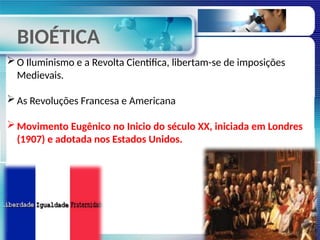 BIOÉTICA
O Iluminismo e a Revolta Cientifica, libertam-se de imposições
Medievais.
As Revoluções Francesa e Americana
Movimento Eugênico no Inicio do século XX, iniciada em Londres
(1907) e adotada nos Estados Unidos.
 