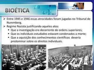  Entre 1945 e 1946 essas atrocidades foram jugadas no Tribunal de
Nuremberg.
 Regime Nazista justificando aqueles atos:
 Que a investigação era decorrente de ordens superiores;
 Que os indivíduos estudados estavam condenados a morte;
 Que a aquisição dos conhecimentos científicos deveria
predominar sobre os direitos individuais.
 