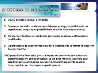 6) O grau de risco aceitável e limitado;
7) Devem ser tomados cuidados especiais para proteger o participante do
experimento de qualquer possibilidade de dano, invalidez ou morte;
8) O experimento deve ser conduzido apenas por pessoas cientificamente
qualificadas.
9) O participante do experimento deve ter a liberdade de se retirar no decorrer
do experimento;
10)O pesquisador deve estar preparado para suspender os procedimentos
experimentais em qualquer estágio, se ele tiver motivos razoáveis para
acreditar que a continuação do experimento provavelmente causará
dano, invalidez ou morte para os participantes.
 