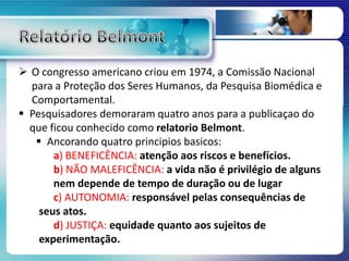  O congresso americano criou em 1974, a Comissão Nacional
para a Proteção dos Seres Humanos, da Pesquisa Biomédica e
Comportamental.
 Pesquisadores demoraram quatro anos para a publicaçao do
que ficou conhecido como relatorio Belmont.
 Ancorando quatro principios basicos:
a) BENEFICÊNCIA: atenção aos riscos e benefícios.
b) NÃO MALEFICÊNCIA: a vida não é privilégio de alguns
nem depende de tempo de duração ou de lugar
c) AUTONOMIA: responsável pelas consequências de
seus atos.
d) JUSTIÇA: equidade quanto aos sujeitos de
experimentação.
 
