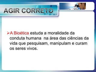 A Bioética estuda a moralidade da
conduta humana na área das ciências da
vida que pesquisam, manipulam e curam
os seres vivos.
 