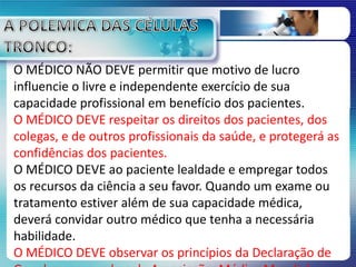 O MÉDICO NÃO DEVE permitir que motivo de lucro
influencie o livre e independente exercício de sua
capacidade profissional em benefício dos pacientes.
O MÉDICO DEVE respeitar os direitos dos pacientes, dos
colegas, e de outros profissionais da saúde, e protegerá as
confidências dos pacientes.
O MÉDICO DEVE ao paciente lealdade e empregar todos
os recursos da ciência a seu favor. Quando um exame ou
tratamento estiver além de sua capacidade médica,
deverá convidar outro médico que tenha a necessária
habilidade.
O MÉDICO DEVE observar os princípios da Declaração de
 