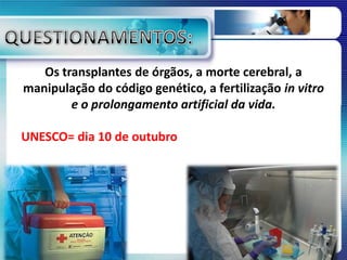 Os transplantes de órgãos, a morte cerebral, a
manipulação do código genético, a fertilização in vitro
e o prolongamento artificial da vida.
UNESCO= dia 10 de outubro
 