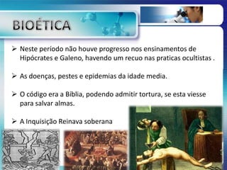  Neste período não houve progresso nos ensinamentos de
Hipócrates e Galeno, havendo um recuo nas praticas ocultistas .
 As doenças, pestes e epidemias da idade media.
 O código era a Bíblia, podendo admitir tortura, se esta viesse
para salvar almas.
 A Inquisição Reinava soberana
 