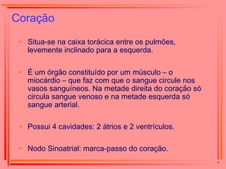 Coração
• Situa-se na caixa torácica entre os pulmões,
levemente inclinado para a esquerda.
• É um órgão constituído por um músculo – o
miocárdio – que faz com que o sangue circule nos
vasos sanguíneos. Na metade direita do coração só
circula sangue venoso e na metade esquerda só
sangue arterial.
• Possui 4 cavidades: 2 átrios e 2 ventrículos.
• Nodo Sinoatrial: marca-passo do coração.
 