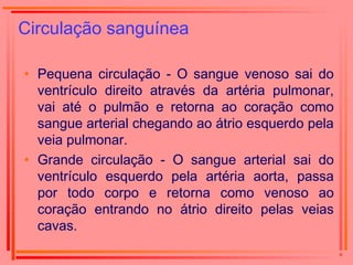 Circulação sanguínea
• Pequena circulação - O sangue venoso sai do
ventrículo direito através da artéria pulmonar,
vai até o pulmão e retorna ao coração como
sangue arterial chegando ao átrio esquerdo pela
veia pulmonar.
• Grande circulação - O sangue arterial sai do
ventrículo esquerdo pela artéria aorta, passa
por todo corpo e retorna como venoso ao
coração entrando no átrio direito pelas veias
cavas.
 