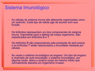 Sistema Imunológico
• As células do sistema imune são altamente organizadas como
um exército. Cada tipo de célula age de acordo com sua
função.
• Os linfócitos representam um dos componentes do sistema
imune importante para a defesa de nosso organismo. São
classificados em linfócitos B e T.
• Os linfócitos B são responsáveis pela produção de anti-corpos
e os linfócitos T estão relacionados a imunidade mediada por
células.
• Às vezes o sistema imunológico se engana. Um tipo de engano
é chamado de auto-imunidade: o sistema imunológico, por
alguma razão, ataca o próprio corpo do mesmo modo que
normalmente atacaria um organismo invasor.
 