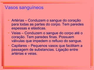 Vasos sanguíneos
• Artérias – Conduzem o sangue do coração
para todas as partes do corpo. Tem paredes
espessas e elásticas.
• Veias – Conduzem o sangue do corpo até o
coração. Tem paredes finas. Possuem
válvulas que impedem o refluxo do sangue.
• Capilares – Pequenos vasos que facilitam a
passagem de substancias. Ligação entre
artérias e veias.
 