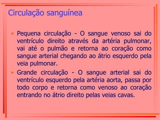 Circulação sanguínea Pequena circulação - O sangue venoso sai do ventrículo direito através da artéria pulmonar, vai até o pulmão e retorna ao coração como sangue arterial chegando ao átrio esquerdo pela veia pulmonar. Grande circulação - O sangue arterial sai do ventrículo esquerdo pela artéria aorta, passa por todo corpo e retorna como venoso ao coração entrando no átrio direito pelas veias cavas. 