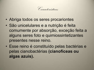 CaracterísticasAbriga todos os seres procariontesSão unicelulares e a nutrição é feita comumente por absorção, exceção feita a alguns seres foto e quimiossintetizantes presentes nesse reino. Esse reino é constituído pelas bactérias e pelas cianobactérias (cianofíceas ou algas azuis).