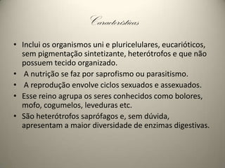 CaracterísticasInclui os organismos uni e pluricelulares, eucarióticos, sem pigmentação sintetizante, heterótrofos e que não possuem tecido organizado.A nutrição se faz por saprofismo ou parasitismo.A reprodução envolve ciclos sexuados e assexuados.Esse reino agrupa os seres conhecidos como bolores, mofo, cogumelos, leveduras etc. São heterótrofos saprófagos e, sem dúvida, apresentam a maior diversidade de enzimas digestivas. 