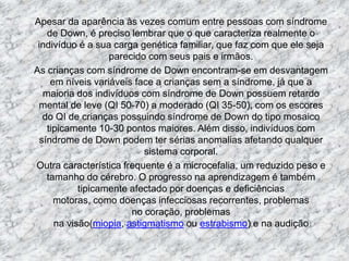 	Apesar da aparência às vezes comum entre pessoas com síndrome de Down, é preciso lembrar que o que caracteriza realmente o indivíduo é a sua carga genética familiar, que faz com que ele seja parecido com seus pais e irmãos.	As crianças com síndrome de Down encontram-se em desvantagem em níveis variáveis face a crianças sem a síndrome, já que a maioria dos indivíduos com síndrome de Down possuem retardo mental de leve (QI 50-70) a moderado (QI 35-50), com os escores do QI de crianças possuindo síndrome de Down do tipo mosaico tipicamente 10-30 pontos maiores. Além disso, indivíduos com síndrome de Down podem ter sérias anomalias afetando qualquer sistema corporal.	Outra característica frequente é a microcefalia, um reduzido peso e tamanho do cérebro. O progresso na aprendizagem é também tipicamente afectado por doenças e deficiências motoras, como doenças infecciosas recorrentes, problemas no coração, problemas na visão(miopia, astigmatismo ou estrabismo) e na audição