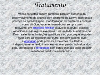 TratamentoVários aspectos podem contribuir para um aumento do desenvolvimento da criança com síndrome de Down: intervenção precoce na aprendizagem, monitorização de problemas comuns como atiróide, tratamento medicinal sempre que relevante, um ambiente familiar estável e condutor, práticas vocacionais, são alguns exemplos. Por um lado, a síndrome de Down salienta as limitações genéticas e no pouco que se pode fazer para as sobrepor; por outro, também salienta que a educação pode produzir excelentes resultados independentemente do início. Assim, o empenho individual dos pais, professores e terapeutas com estas crianças pode produzir resultados positivos inesperados.