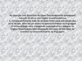 As crianças com Síndrome de Downfrequentemente apresentam redução do tônus dos órgãos fonoarticulatórios e, consequentemente, falta de controle motor para articulação dos sons da fala, além de um atraso no desenvolvimento da linguagem. O fonoaudiólogo será o terapeuta responsável por adequar os órgãos responsáveis pela articulação dos sons da fala além de contribuir no desenvolvimento da linguagem.