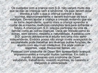 Os cuidados com a criança com S.D. não variam muito dos que se dão às crianças sem a síndrome. Os pais devem estar atentos a tudo o que a criança comece a fazer sozinha, espontaneamente e devem estimular os seus esforços. Devem ajudar a criança a crescer, evitando que ela se torne dependente; quanto mais a criança aprender a cuidar de si mesma, melhores condições terá para enfrentar o futuro. A criança com S.D. precisa participar da vida da família como as outras crianças. Deve ser tratada como as outras, com carinho, respeito e naturalidade. A pessoa com S.D. quando adolescente e adulta tem uma vida semi-independente. Embora possa não atingir níveis avançados de escolaridade pode trabalhar em diversas outras funções, de acordo com seu nível intelectual. Ela pode praticar esportes, viajar, frequentar festas, etc.	Pessoas com síndrome de Down têm apresentado avanços impressionantes e rompido muitas barreiras. Em todo o mundo, há pessoas com síndrome de Down estudando, trabalhando, vivendo sozinhas, se casando e chegando à universidade