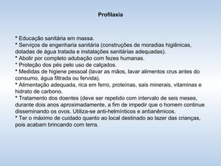 Profilaxia *  Educação sanitária em massa. *  Serviços de engenharia sanitária (construções de moradias higiênicas, dotadas de água tratada e instalações sanitárias adequadas). *  Abolir por completo adubação com fezes humanas. * Proteção dos pés pelo uso de calçados. *  Medidas de higiene pessoal (lavar as mãos, lavar alimentos crus antes do consumo, água filtrada ou fervida). *  Alimentação adequada, rica em ferro, proteínas, sais minerais, vitaminas e hidrato de carbono. *  Tratamento dos doentes (deve ser repetido com intervalo de seis meses, durante dois anos aproximadamente, a fim de impedir que o homem continue disseminando os ovos. Utiliza-se anti-helmínticos e antianêmicos. *  Ter o máximo de cuidado quanto ao local destinado ao lazer das crianças, pois acabam brincando com terra. 