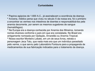 Curiosidades *  Papiros egípcios de 1.600 A.C., já assinalavam a ocorrência da doença. *  Avicena, médico persa que viveu no século X da nossa era, foi o primeiro a encontrar os vermes nos intestinos de doentes e responsabilizá-los pela anemia decorrente, por serem os mesmos sugadores de sangue (hematófagos). *  Na Europa era a doença conhecida por Anemia dos Mineiros, tomando nomes diversos conforme o país em que era constatada. No Brasil era antigamente nomeada por Opilação, Amarelão ou Anemia Tropical. *  Nosso escritor Monteiro Lobato, em um de seus livros, retrata o personagem Jeca Tatu, que nada mais era que um indivíduo parasitado pelo verme, o que serviu pelo Laboratório Fontoura para a propaganda de medicamentos de sua fabricação indicados para o tratamento da doença. 