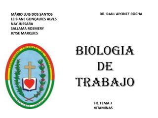 MÁRIO LUIS DOS SANTOS          DR. RAUL APONTE ROCHA
LEISIANE GONÇALVES ALVES
NAY JUSSARA
SALLAMA ROSMERY
JEYSE MARQUES




                           BIOLOGIA
                              DE
                           TRABAJO
                             H1 TEMA 7
                             VITAMINAS
 