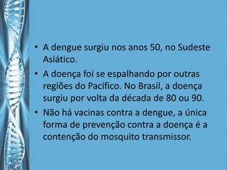 • A dengue surgiu nos anos 50, no Sudeste
  Asiático.
• A doença foi se espalhando por outras
  regiões do Pacífico. No Brasil, a doença
  surgiu por volta da década de 80 ou 90.
• Não há vacinas contra a dengue, a única
  forma de prevenção contra a doença é a
  contenção do mosquito transmissor.
 