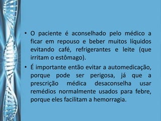 • O paciente é aconselhado pelo médico a
  ficar em repouso e beber muitos líquidos
  evitando café, refrigerantes e leite (que
  irritam o estômago).
• É importante então evitar a automedicação,
  porque pode ser perigosa, já que a
  prescrição médica desaconselha usar
  remédios normalmente usados para febre,
  porque eles facilitam a hemorragia.
 