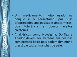 • Um medicamento muito usado na
  dengue é o paracetamol por suas
  propriedades analgésicas e antitérmicas,
  boa tolerância e poucos efeitos
  colaterais.
• Analgésicos como Novalgina, Dorflex e
  Anador devem ser evitados em pessoas
  com pressão baixa pois podem diminuir a
  pressão e causar manchas de pele.
 