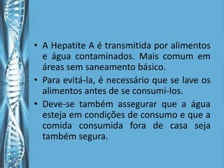 • A Hepatite A é transmitida por alimentos
  e água contaminados. Mais comum em
  áreas sem saneamento básico.
• Para evitá-la, é necessário que se lave os
  alimentos antes de se consumi-los.
• Deve-se também assegurar que a água
  esteja em condições de consumo e que a
  comida consumida fora de casa seja
  também segura.
 