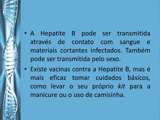 • A Hepatite B pode ser transmitida
  através de contato com sangue e
  materiais cortantes infectados. Também
  pode ser transmitida pelo sexo.
• Existe vacinas contra a Hepatite B, mas é
  mais eficaz tomar cuidados básicos,
  como levar o seu próprio kit para a
  manicure ou o uso de camisinha.
 