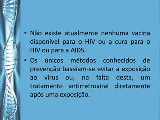 • Não existe atualmente nenhuma vacina
  disponível para o HIV ou a cura para o
  HIV ou para a AIDS.
• Os únicos métodos conhecidos de
  prevenção baseiam-se evitar a exposição
  ao vírus ou, na falta desta, um
  tratamento antirretroviral diretamente
  após uma exposição.
 