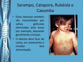 Sarampo, Catapora, Rubéola e
            Caxumba
• Estas doenças também
  são transmitidas por
  saliva,       gotículas
  eliminadas pela tosse
  por exemplo, atacando
  geralmente crianças.
• O doente deve ficar de
  cama, em isolamento e
  receber            boa
  alimentação.
 