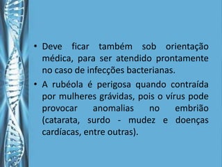 • Deve ficar também sob orientação
  médica, para ser atendido prontamente
  no caso de infecções bacterianas.
• A rubéola é perigosa quando contraída
  por mulheres grávidas, pois o vírus pode
  provocar     anomalias    no     embrião
  (catarata, surdo - mudez e doenças
  cardíacas, entre outras).
 