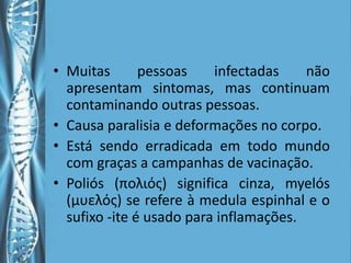 • Muitas       pessoas    infectadas    não
  apresentam sintomas, mas continuam
  contaminando outras pessoas.
• Causa paralisia e deformações no corpo.
• Está sendo erradicada em todo mundo
  com graças a campanhas de vacinação.
• Poliós (πολιός) significa cinza, myelós
  (µυελός) se refere à medula espinhal e o
  sufixo -ite é usado para inflamações.
 