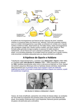 A ausência de microrganismos nos frascos do tipo “pescoço de cisne” mantidos
intactos e a presença deles nos frascos cujo “pescoço” havia sido quebrado mostram
que o ar contém microorganismos e que estes, ao entrarem em contato com o líquido
nutritivo e estéril do balão, desenvolvem-se. No balão intacto, esses microorganismos
não conseguem chegar até o líquido nutritivo e estéril, pois ficam retidos no “filtro”
formado pelas gotículas de água surgidas no pescoço do balão durante o
resfriamento. Já nos frascos em que o pescoço é quebrado, esse “filtro” deixa de
existir, e os micróbios presentes no ar podem entrar em contato com o líquido nutritivo,
onde encontram condições adequadas para seu desenvolvimento e proliferam.

                  A hipótese de Oparin e Haldane
Trabalhando independentemente, o cientista russo Aleksander I. Oparin (1894-1980)
e o cientista inglês John Burdon S. Haldane (1892 – 1964) propuseram na década
de 1920, hipóteses semelhantes sobre como a vida teria se originado na Terra. Apesar
de existirem pequenas diferenças entre as hipóteses desses cientistas, basicamente
eles propuseram que os primeiros seres vivos surgiram a partir de moléculas
orgânicas que teriam se formado na atmosfera primitiva e depois nos oceanos, a partir
de substâncias inorgânicas.




                    John Burdon S. Haldane e Aleksander I. Oparin



Vamos, de modo simplificado, apresentar uma síntese de dessas idéias: as condições
da Terra antes do surgimento dos primeiros seres vivos eram muito diferentes das
atuais. As erupções vulcânicas eram muito freqüentes, liberando grande quantidade
de gases e de partículas para a atmosfera.
 