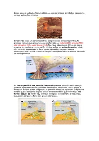 Esses gases e partículas ficaram retidos por ação da força da gravidade e passaram a
compor a atmosfera primitiva.




Embora não exista um consenso sobre a composição da atmosfera primitiva, foi
proposto no início que, provavelmente, era formada por metano (CH4), amônia (NH3),
gás hidrogênio (H2) e vapor d’água (H2O).Não havia gás oxigênio (O2) ou ele estava
presente em baixíssima concentração; por isso se fala em ambiente redutor, isto é,
não oxidante. Nessa época, a Terra estava passando por um processo de
resfriamento, que permitiu o acúmulo de água nas depressões da sua costa, formando
os mares primitivos.




As descargas elétricas e as radiações eram intensas e teriam fornecido energia
para que algumas moléculas presentes na atmosfera se unissem, dando origem a
moléculas maiores e mais complexas: as primeiras moléculas orgânicas. É importante
lembrar que na atmosfera daquela época, diferentemente do que ocorre hoje, não
havia o escudo de ozônio (O3) contra as radiações, especialmente a ultravioleta,
que, assim, atingiam a Terra com grande intensidade.
 