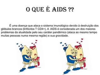 O que é AIDS ??
É uma doença que ataca o sistema imunológico devido à destruição dos
glóbulos brancos (linfócitos T CD4+). A AIDS é considerada um dos maiores
problemas da atualidade pelo seu caráter pandêmico (ataca ao mesmo tempo
muitas pessoas numa mesma região) e sua gravidade.
 
