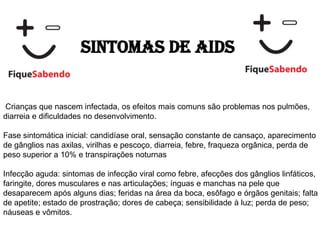 Sintomas de AIDS
Crianças que nascem infectada, os efeitos mais comuns são problemas nos pulmões,
diarreia e dificuldades no desenvolvimento.
Fase sintomática inicial: candidíase oral, sensação constante de cansaço, aparecimento
de gânglios nas axilas, virilhas e pescoço, diarreia, febre, fraqueza orgânica, perda de
peso superior a 10% e transpirações noturnas
Infecção aguda: sintomas de infecção viral como febre, afecções dos gânglios linfáticos,
faringite, dores musculares e nas articulações; ínguas e manchas na pele que
desaparecem após alguns dias; feridas na área da boca, esôfago e órgãos genitais; falta
de apetite; estado de prostração; dores de cabeça; sensibilidade à luz; perda de peso;
náuseas e vômitos.
 